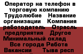 Оператор на телефон в торговую компанию. Трудолюбие › Название организации ­ Компания-работодатель › Отрасль предприятия ­ Другое › Минимальный оклад ­ 1 - Все города Работа » Вакансии   . Тыва респ.,Ак-Довурак г.